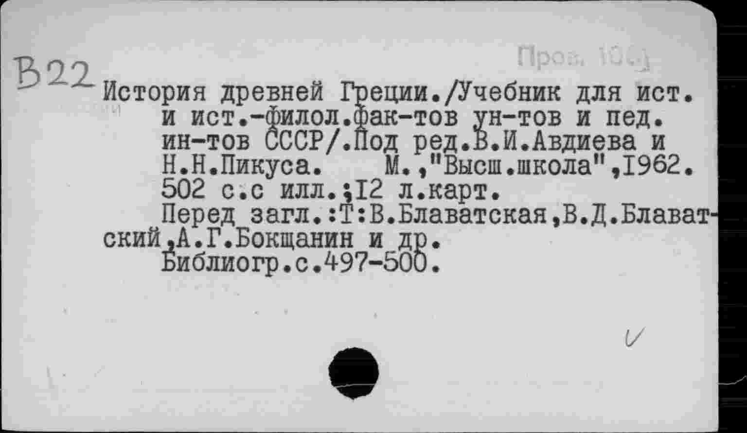 ﻿B il
История древней Греции./Учебник для ист. и ист.-Филол.фак-тов ун-тов и пед. ин-тов СССР/.Под ред.В.И.Авдиева и Н.Н.Пикуса. М. /’Высш.школа”,1962. 502 с.с илл.;12 л.карт.
Перед загл.:Т:В.Блаватская,В.Д.Блават ский.А.Г.Бокщанин и др.
Библиогр.с.497-500.